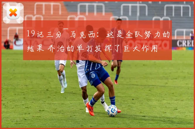 19记三分~马克西：这是全队努力的结果 乔治的单打发挥了巨大作用