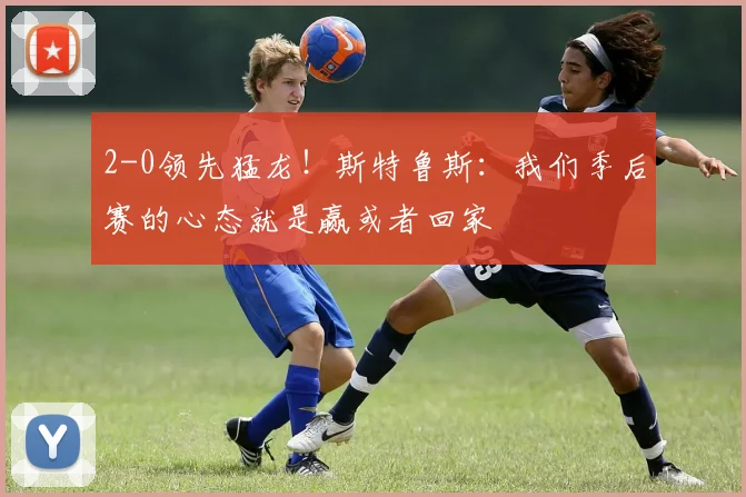 2-0领先猛龙！斯特鲁斯：我们季后赛的心态就是赢或者回家